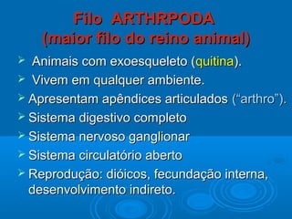 Filo ARTHRPODA
    (maior filo do reino animal)
 Animais com exoesqueleto (quitina).
 Vivem em qualquer ambiente.
 Apresentam apêndices articulados (“arthro”).
 Sistema digestivo completo
 Sistema nervoso ganglionar
 Sistema circulatório aberto
 Reprodução: dióicos, fecundação interna,
  desenvolvimento indireto.
 