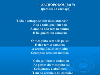 4. ARTRÓPODOS (Sol #)
                (paródia de cachaça)


Todo o artrópode têm duas antenas?
           Não é todo que têm não
         A aranha não tem nenhuma
           E há quatro no camarão

         O mosquito tem seis patas
           E dez tem o camarão
         A aranha fica só com oito
         Centopéia tem um montão

          Cabeça, tórax e abdômen
           As partes do mosquito são
           Cefalotórax e abdômen
          Tem na aranha e no camarão
 