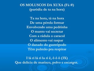 OS MOLUSCOS DA XUXA (Fá #)
       (paródia de ta na hora)

         Ta na hora, tá na hora
         De uma pérola formar
       Envolvendo uma pedrinha
         O manto vai secretar
        Com a rádula o caracol
         O alimento vai raspar
        O danado do gastrópodo
       Têm pulmão pra respirar

      I lá ri lá ri la ri ê, ô ô ô (3X)
Que delícia de marisco, polvo e escargot.
 
