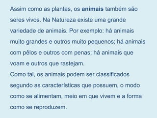 Assim como as plantas, os animais também são
seres vivos. Na Natureza existe uma grande
variedade de animais. Por exemplo: há animais
muito grandes e outros muito pequenos; há animais
com pêlos e outros com penas; há animais que
voam e outros que rastejam.
Como tal, os animais podem ser classificados
segundo as características que possuem, o modo
como se alimentam, meio em que vivem e a forma
como se reproduzem.
 