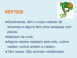 RÉPTEIS
●Geralmente, têm o corpo coberto de
escamas e alguns têm uma carapaça com
placas.
●Nascem de ovos.
●Alguns répteis rastejam pelo solo, outros
nadam, outros andam e nadam.
●Têm ossos. São animais vertebrados.
 
