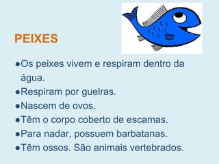 PEIXES
●Os peixes vivem e respiram dentro da
água.
●Respiram por guelras.
●Nascem de ovos.
●Têm o corpo coberto de escamas.
●Para nadar, possuem barbatanas.
●Têm ossos. São animais vertebrados.
 