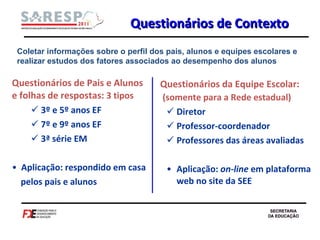 Questionários de Pais e Alunos e folhas de respostas:  3 tipos 3º e 5º anos EF  7º e 9º anos EF 3ª série EM Aplicação: respondido em casa pelos pais e alunos Questionários da Equipe Escolar:  (somente para a Rede estadual) Diretor Professor-coordenador Professores das áreas avaliadas Aplicação:  on-line  em plataforma web no site da SEE Questionários de Contexto Coletar informações sobre o perfil dos pais, alunos e equipes escolares e realizar estudos dos fatores associados ao desempenho dos alunos 