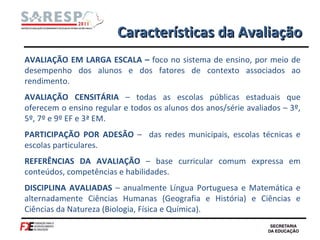 Características da Avaliação AVALIAÇÃO EM LARGA ESCALA –  foco no sistema de ensino, por meio de desempenho dos alunos e dos fatores de contexto associados ao rendimento. AVALIAÇÃO CENSITÁRIA  – todas as escolas públicas estaduais que oferecem o ensino regular e todos os alunos dos anos/série avaliados – 3º, 5º, 7º e 9º EF e 3ª EM. PARTICIPAÇÃO POR ADESÃO  –  das redes municipais, escolas técnicas e escolas particulares. REFERÊNCIAS DA AVALIAÇÃO  – base curricular comum expressa em conteúdos, competências e habilidades. DISCIPLINA AVALIADAS  – anualmente Língua Portuguesa e Matemática e alternadamente Ciências Humanas (Geografia e História) e Ciências e Ciências da Natureza (Biologia, Física e Química).  
