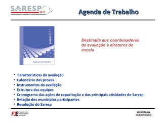 Agenda de Trabalho Características da avaliação Calendário das provas Instrumentos da avaliação Estrutura das equipes Cronograma das ações de capacitação e das principais atividades do Saresp Relação dos municípios participantes Resolução do Saresp Destinada aos coordenadores de avaliação e diretores de escola 