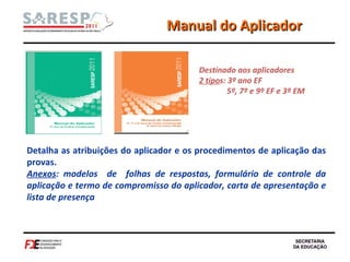 Manual do Aplicador Destinado aos aplicadores 2 tipo s: 3º ano EF  5º, 7º e 9º EF e 3ª EM  Detalha as atribuições do aplicador e os procedimentos de aplicação das provas.  Anexos : modelos  de  folhas de respostas, formulário de controle da aplicação e termo de compromisso do aplicador, carta de apresentação e lista de presença 