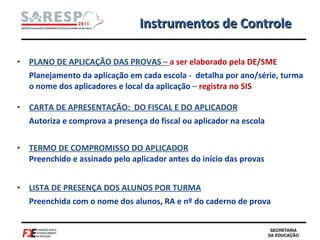 PLANO DE APLICAÇÃO DAS PROVAS  –  a ser elaborado pela DE/SME  Planejamento da aplicação em cada escola -  detalha por ano/série, turma o nome dos aplicadores e local da aplicação  –  registra no SIS  CARTA DE APRESENTAÇÃO:  DO FISCAL E DO APLICADOR Autoriza e comprova a presença do fiscal ou aplicador na escola  TERMO DE COMPROMISSO DO APLICADOR   Preenchido e assinado pelo aplicador antes do início das provas LISTA DE PRESENÇA DOS ALUNOS POR TURMA Preenchida com o nome dos alunos, RA e nº do caderno de prova Instrumentos de Controle 