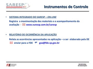 SISTEMA INTEGRADO DO SARESP –  ON-LINE Registra  a movimentação dos materiais e o acompanhamento da avaliação  -     www.vunesp.com.br/saresp RELATÓRIO DE OCORRÊNCIA DA APLICAÇÃO Relata as ocorrências apresentadas na aplicação – a ser  elaborado pela DE     enviar para a FDE     [email_address] Instrumentos de Controle 