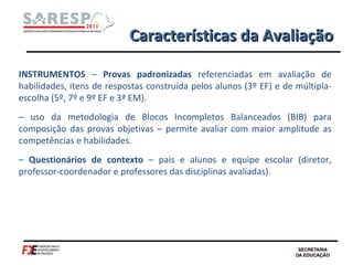 Características da Avaliação INSTRUMENTOS  –  Provas padronizadas  referenciadas em avaliação de habilidades, itens de respostas construída pelos alunos (3º EF) e de múltipla-escolha (5º, 7º e 9º EF e 3ª EM). –  uso da metodologia de Blocos Incompletos Balanceados (BIB) para composição das provas objetivas – permite avaliar com maior amplitude as competências e habilidades. –  Questionários de contexto  – pais e alunos e equipe escolar (diretor, professor-coordenador e professores das disciplinas avaliadas). 