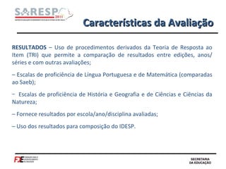 Características da Avaliação RESULTADOS  – Uso de procedimentos derivados da Teoria de Resposta ao Item (TRI) que permite a comparação de resultados entre edições, anos/ séries e com outras avaliações; –  Escalas de proficiência de Língua Portuguesa e de Matemática (comparadas ao Saeb); Escalas de proficiência de História e Geografia e de Ciências e Ciências da Natureza; –  Fornece resultados por escola/ano/disciplina avaliadas; –  Uso dos resultados para composição do IDESP. 