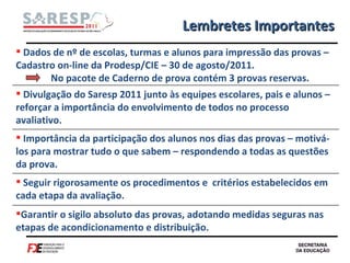 Lembretes Importantes Dados de nº de escolas, turmas e alunos para impressão das provas – Cadastro on-line da Prodesp/CIE – 30 de agosto/2011.  No pacote de Caderno de prova contém 3 provas reservas. Divulgação do Saresp 2011 junto às equipes escolares, pais e alunos – reforçar a importância do envolvimento de todos no processo avaliativo. Importância da participação dos alunos nos dias das provas – motivá-los para mostrar tudo o que sabem – respondendo a todas as questões da prova. Seguir rigorosamente os procedimentos e  critérios estabelecidos em cada etapa da avaliação. Garantir o sigilo absoluto das provas, adotando medidas seguras nas etapas de acondicionamento e distribuição. 