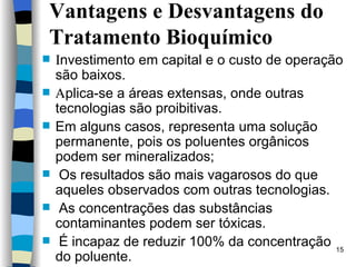 Vantagens e Desvantagens do Tratamento Bioquímico  nvestimento em capital e o custo de operação são baixos.  plica-se a áreas extensas, onde outras tecnologias são proibitivas. Em alguns casos, representa uma solução permanente, pois os   poluentes orgânicos podem ser mineralizados;  Os resultados são mais vagarosos do que aqueles observados com   outras tecnologias.  As concentrações das substâncias   contaminantes podem ser tóxicas.  É incapaz de reduzir 100% da concentração do poluente. 