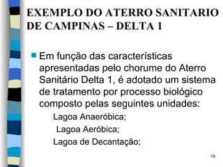 EXEMPLO DO ATERRO  S ANITARIO DE CAMPINAS – DELTA 1 Em função das características   apresentadas pelo chorume do Aterro   Sanitário Delta 1, é adotado um sistema   de tratamento por processo biológico   composto pelas seguintes unidades:  Lagoa Anaeróbica;   Lagoa Aeróbica;  Lagoa de Decantação; 