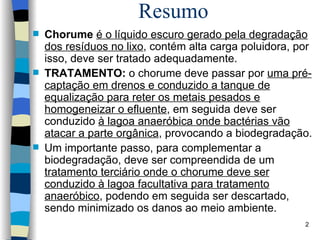 Resumo Chorume   é o líquido escuro gerado pela degradação dos resíduos no lixo , contém alta carga poluidora, por isso, deve ser tratado adequadamente.  TRATAMENTO:  o chorume deve passar por  uma pré-captação em drenos e conduzido a tanque de equalização para reter os   metais pesados e homogeneizar o efluente , em seguida deve ser conduzido  à lagoa anaeróbica onde bactérias vão atacar a parte orgânica , provocando a biodegradação.  Um importante passo, para complementar a  b iodegradação, deve ser compreendida de um  tratamento terciário onde o chorume deve ser conduzido à lagoa facultativa para tratamento anaeróbico , podendo em seguida ser descartado, sendo minimizado os danos ao meio ambiente. 