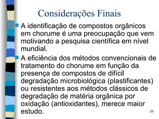 Considerações Finais A identificação de compostos   orgânicos em chorume é uma   preocupação que vem motivando a   pesquisa científica em nível mundial . A eficiência dos métodos   convencionais de tratamento do chorume   em função da presença de compostos de   difícil degradação microbiológica   (plastificantes) ou resistentes aos métodos   clássicos de degradação de matéria   orgânica por oxidação (antioxidantes),   merece maior estudo.  