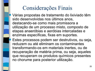 Considerações Finais Várias propostas de   tratamento do lixiviado têm sido   desenvolvidas nos últimos anos,   destacando-se como mais promissora a   utilização de um processo misto,   composto de etapas anaeróbias e aeróbias   intercaladas e enzimas específicas, fixas   em suportes. Estes processos podem ser destrutivos,   ou seja, reduzem ou até eliminam os   contaminantes transformando-os em   materiais inertes, ou de recuperação de   matéria prima, ou seja, aqueles que   recuperam os produtos químicos   presentes no chorume para posterior utilização. 