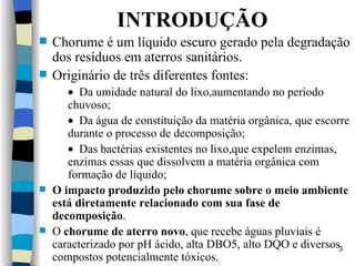 INTRODUÇÃO Chorume é um líquido escuro gerado   pela degradação dos resíduos em aterros  s anitários.  O riginário de três   diferentes fontes:  Da umidade natural do lixo,aumentando no período chuvoso;  Da água de constituição da matéria   orgânica, que escorre durante o   processo de decomposição;  Das bactérias existentes no lixo,que expelem enzimas, enzimas   essas que dissolvem a matéria   orgânica com formação de líquido; O impacto produzido pelo chorume   sobre o meio ambiente está diretamente   relacionado com sua fase de   decomposição .  O  chorume de aterro   novo , qu e  recebe águas pluviais é caracterizado por pH   ácido, alta DBO5, alto DQO e diversos   compostos potencialmente tóxicos. 