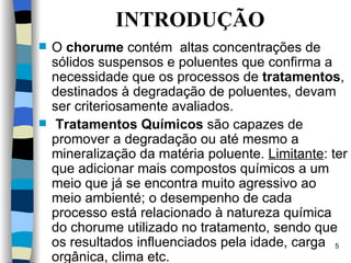 INTRODUÇÃO O  chorume   contém  altas concentrações de sólidos suspensos  e poluentes que  confirma a necessidade que os processos de   t ratamentos , destinados à degradação de poluentes, devam ser criteriosamente   avaliados.   T ratamentos  Q uímicos  são capazes de promover a   degradação ou até mesmo a mineralização da matéria poluente.   Limitante :  ter que adicionar mais compostos químicos a um meio que já se encontra muito agressivo ao meio ambient é;  o desempenho de cada processo está relacionado à natureza química do chorume utilizado no tratamento, sendo que os resultados influenciados pela idade, carga orgânica, clima etc. 