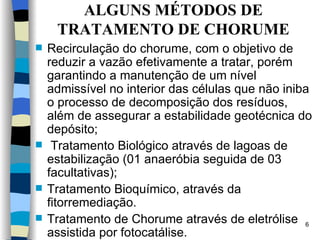 ALGUNS MÉTODOS DE TRATAMENTO DE CHORUME Recirculação do chorume, com o objetivo de reduzir a vazão efetivamente a tratar, porém garantindo a manutenção de um nível admissível no interior das células que não iniba o processo de decomposição dos resíduos, além de   assegurar a estabilidade geotécnica do depósito;    Tratamento Biológico através de lagoas de estabilização (01 anaeróbia seguida de 03 facultativas); Tratamento Bioquímico, através da fitorremediação. Tratamento de Chorume através de eletrólise assistida por fotocatálise. 