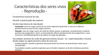 Características dos seres vivos
- Reprodução -
Característica essencial da vida.
Garante a perpetuação das espécies.
Há dois tipos básicos de reprodução:
◦ Assexuada: novo ser surge a partir de um único organismo (parental); o novo ser é idêntico
geneticamente ao que lhe deu origem (clones).
◦ Sexuada: novo ser surge a partir da união de células sexuais, os gametas, recombinando o material
genético dos progenitores. Assim, os descendentes diferem geneticamente dos progenitores, o que
aumenta a variabilidade genética da espécie ao longo das gerações.
Fecundação: processo de união dos gametas (células sexuais – ex.: espermatozoides e óvulos)
dando origem ao zigoto (primeira célula do novo ser).
◦ Autofecundação: quando os gametas são provenientes do mesmo ser parental que neste caso é
hermafrodita.
◦ Fecundação cruzada: quando os gametas que se fundem originam-se de dois indivíduos parentais
distintos.
 