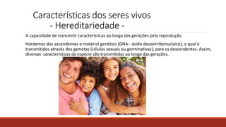 Características dos seres vivos
- Hereditariedade -
A capacidade de transmitir características ao longo das gerações pela reprodução
Herdamos dos ascendentes o material genético (DNA– ácido desoxirribonucleico), o qual é
transmitidos através dos gametas (células sexuais ou germinativas), para os descendentes. Assim,
diversas características da espécie são transmitidas ao longo das gerações.
 
