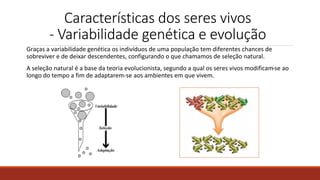 Características dos seres vivos
- Variabilidade genética e evolução
Graças a variabilidade genética os indivíduos de uma população tem diferentes chances de
sobreviver e de deixar descendentes, configurando o que chamamos de seleção natural.
A seleção natural é a base da teoria evolucionista, segundo a qual os seres vivos modificam-se ao
longo do tempo a fim de adaptarem-se aos ambientes em que vivem.
 
