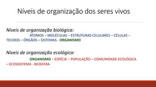 Níveis de organização dos seres vivos
Níveis de organização biológica:
ÁTOMOS – MOLÉCULAS – ESTRUTURAS CELULARES – CÉLULAS –
TECIDOS – ÓRGÃOS – SISTEMAS - ORGANISMO
Níveis de organização ecológica:
ORGANISMO – ESPÉCIE – POPULAÇÃO – COMUNIDADE ECOLÓGICA
– ECOSSISTEMA - BIOSFERA
 