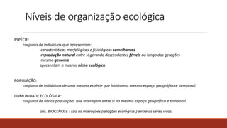 Níveis de organização ecológica
ESPÉCIE:
conjunto de indivíduos que apresentam:
características morfológicas e fisiológicas semelhantes
reprodução natural entre si gerando descendentes férteis ao longo das gerações
mesmo genoma
apresentam o mesmo nicho ecológico
POPULAÇÃO:
conjunto de indivíduos de uma mesma espécie que habitam o mesmo espaço geográfico e temporal.
COMUNIDADE ECOLÓGICA:
conjunto de várias populações que interagem entre si no mesmo espaço geográfico e temporal.
obs. BIOCENOSE : são as interações (relações ecológicas) entre os seres vivos.
 