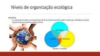 Níveis de organização ecológica
BIOSFERA:
é o conjunto de todos os ecossistemas da Terra. Genericamente, pode-se dizer que a Biosfera constituí
a parte onde se encontra a vida na Terra.
 