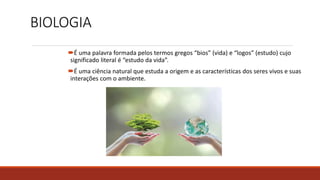 BIOLOGIA
É uma palavra formada pelos termos gregos “bios” (vida) e “logos” (estudo) cujo
significado literal é “estudo da vida”.
É uma ciência natural que estuda a origem e as características dos seres vivos e suas
interações com o ambiente.
 