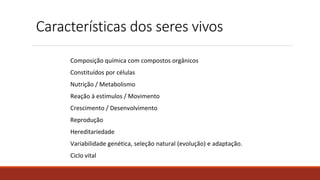 Características dos seres vivos
Composição química com compostos orgânicos
Constituídos por células
Nutrição / Metabolismo
Reação à estímulos / Movimento
Crescimento / Desenvolvimento
Reprodução
Hereditariedade
Variabilidade genética, seleção natural (evolução) e adaptação.
Ciclo vital
 