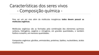 Características dos seres vivos
- Composição química -
Para ser um ser vivo além da moléculas inorgânicas todos devem possuir as
moléculas orgânicas.
Moléculas orgânicas são as formadas pela combinação dos elementos químicos
carbono, hidrogênio, oxigênio e nitrogênio, em grandes quantidades, e também
fosforo e enxofre, em menores quantidades.
Compostos orgânicos: glicídios, aminoácidos, proteínas, lipídios, nucleotídeos, ácidos
nucleicos etc.
 
