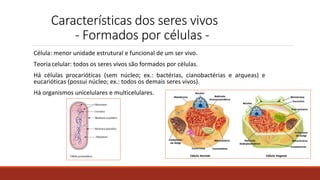Características dos seres vivos
- Formados por células -
Célula: menor unidade estrutural e funcional de um ser vivo.
Teoriacelular: todos os seres vivos são formados por células.
Há células procarióticas (sem núcleo; ex.: bactérias, cianobactérias e arqueas) e
eucarióticas (possui núcleo; ex.: todos os demais seres vivos).
Há organismos unicelulares e multicelulares.
 