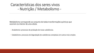 Características dos seres vivos
- Nutrição / Metabolismo -
Metabolismo corresponde ao conjunto de todas transformações químicas que
ocorrem no interior de uma célula.
◦ Anabolismo: processos de produção de novas substâncias.
◦ Catabolismo: processos de degradação de substâncias complexas em outras mais simples
 