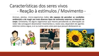 Características dos seres vivos
- Reação à estímulos / Movimento -
Animais, plantas, micro-organismos todos são capazes de perceber as condições
ambientais e de reagir aos mais diversos tipos de estímulos externos e internos ao
corpo. Entretanto, há alguns organismos que mesmo percebendo as alternações ao
redor não conseguem desenvolver movimentos e, neste caso, dependem de agentes
externos como a água, o ar ou outros seres vivos para que possam deslocarem-se.
 
