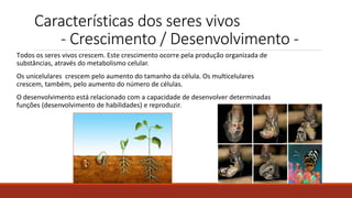 Características dos seres vivos
- Crescimento / Desenvolvimento -
Todos os seres vivos crescem. Este crescimento ocorre pela produção organizada de
substâncias, através do metabolismo celular.
Os unicelulares crescem pelo aumento do tamanho da célula. Os multicelulares
crescem, também, pelo aumento do número de células.
O desenvolvimento está relacionado com a capacidade de desenvolver determinadas
funções (desenvolvimento de habilidades) e reproduzir.
 