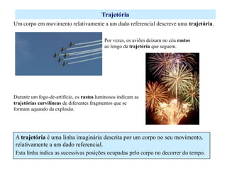 Trajetória
Um corpo em movimento relativamente a um dado referencial descreve uma trajetória.
Por vezes, os aviões deixam no céu rastos
ao longo da trajetória que seguem.

Durante um fogo-de-artifício, os rastos luminosos indicam as
trajetórias curvilíneas de diferentes fragmentos que se
formam aquando da explosão.

A trajetória é uma linha imaginária descrita por um corpo no seu movimento,
relativamente a um dado referencial.
Esta linha indica as sucessivas posições ocupadas pelo corpo no decorrer do tempo.

 