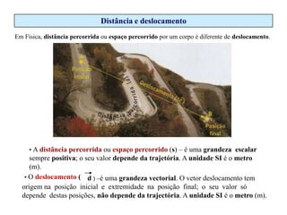 Distância e deslocamento
Em Física, distância percorrida ou espaço percorrido por um corpo é diferente de deslocamento.

• A distância percorrida ou espaço percorrido (s) – é uma grandeza escalar

sempre positiva; o seu valor depende da trajetória. A unidade SI é o metro
(m).
• O deslocamento ( d ) –é uma grandeza vectorial. O vetor deslocamento tem
origem na posição inicial e extremidade na posição final; o seu valor só
depende destas posições, não depende da trajectória. A unidade SI é o metro (m).

 