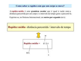 Como saber a rapidez com que um corpo se move?
A rapidez média é uma grandeza escalar que é igual à razão entre a
distância percorrida por um corpo e o intervalo de tempo gasto a percorrê-la.
Exprime-se, no Sistema Internacional, em metro por segundo (m/s).

Rapidez média= distância percorrida / intervalo de tempo
m

Rapidez média =

m/s

d/ t

s

 
