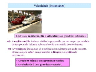 Velocidade (instantânea)

Em Física, rapidez média e velocidade são grandezas diferentes.
A rapidez média indica a distância percorrida por um corpo por unidade

de tempo; nada informa sobre a direção e o sentido do movimento.
A velocidade indica não só a rapidez do movimento em cada instante,
através do seu valor, como também a direção e o sentido do
movimento.
• A rapidez média é uma grandeza escalar.
• A velocidade é uma grandeza vectorial.

 