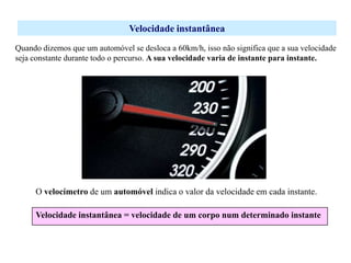 Velocidade instantânea
Quando dizemos que um automóvel se desloca a 60km/h, isso não significa que a sua velocidade
seja constante durante todo o percurso. A sua velocidade varia de instante para instante.

O velocímetro de um automóvel indica o valor da velocidade em cada instante.
Velocidade instantânea = velocidade de um corpo num determinado instante

 
