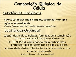 Substâncias Inorgânicas : Composição Química da Célula: Substâncias Orgânicas : são substâncias mais simples, como por exemplo água e sais minerais  ( Cálcio, fósforo, ferro, iodo, sódio, potássio, magnésio) substâncias mais complexas, formadas pela combinação do carbono com vários outros elementos  (H, O, N, P e S), como por exemplo carboidratos, proteínas, lipídios, vitaminas e ácidos nucléicos.  A quantidade destas substâncias varia de acordo com a espécie considerada.  Aqui o carbono é o elemento principal. 