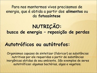 NUTRIÇÃO:  busca de energia – reposição de perdas Para nos mantermos vivos precisamos de energia, que é obtida a partir dos  alimentos  ou da  fotossíntese . Autotróficos ou autótrofos: Organismos capazes de sintetizar (fabricar) as substâncias nutritivas por ele requeridas a partir de substâncias inorgânicas obtidas do seu ambiente. São exemplos de seres autotróficos: algumas bactérias, algas e vegetais.  