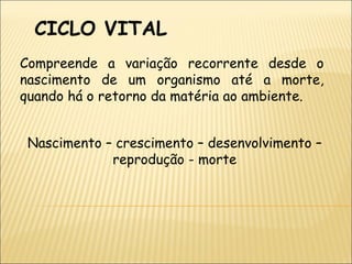 CICLO VITAL  Compreende a variação recorrente desde o nascimento de um organismo até a morte, quando há o retorno da matéria ao ambiente. Nascimento – crescimento – desenvolvimento – reprodução - morte 