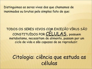 Distinguimos os seres vivos dos que chamamos de inanimados ou brutos pelo simples fato de que: TODOS OS SERES VIVOS COM EXCEÇÃO VÍRUS SÃO CONSTITUÍDOS POR  CÉLULAS ,  possuem metabolismo, necessitam de alimento, passam por um ciclo de vida e são capazes de se reproduzir .  Citologia: ciência que estuda as células 