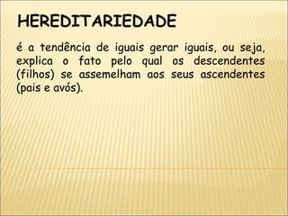 HEREDITARIEDADE é a tendência de iguais gerar iguais, ou seja, explica o fato pelo qual os descendentes (filhos) se assemelham aos seus ascendentes (pais e avós). 