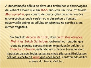 A denominação célula se deve aos trabalhos e observações de Robert Hooke que em  1665  publicou um livro intitulado  Micrographia , que consta de descrições de observações microscópicas onde registrou e desenhou a famosa observação sobre as células existentes na cortiça e em outros vegetais. No final da  década de 1830 , dois  cientistas   alemães ,  Matthias Jakob Schleiden , determinou também que todas as plantas apresentavam organização celular, e  Theodor Schwann , estenderam a teoria formulando a  hipótese de que todos os seres vivos são constituídos por células, exceto os  vírus  que acelulares , construindo assim a Base da Teoria Celular.  