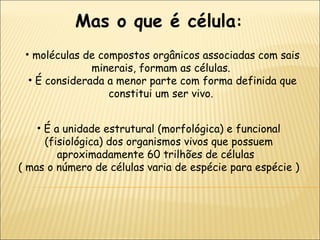 É a unidade estrutural (morfológica) e funcional (fisiológica) dos organismos vivos que possuem aproximadamente 60 trilhões de células  ( mas o número de células varia de espécie para espécie ) moléculas de compostos orgânicos associadas com sais minerais, formam as células.  É considerada a menor parte com forma definida que constitui um ser vivo.  Mas o que é célula :   