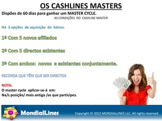 Copyright © 2012 MONDIALLINES LLC. All rights reserved
OS CASHLINES MASTERS
Dispões de 60 dias para ganhar um MASTER CYCLE.
AS CONDIÇÕES DO CASHLINE MASTER
Há 3 opções de aquisição do bónus.
NOTA:
O master cycle aplicar-se-á em:
Na/s posição/ mais antiga /as que participes.
 