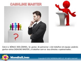 Copyright © 2012 MONDIALLINES LLC. All rights reserved
Este é o BÓNUS DOS LÍDERES, Se gostas de patrocinar e de trabalhar em equipa poderás
ganhar vários CASHLINE MASTER , é trabalhar com os teus directos e patrocinados.
 
